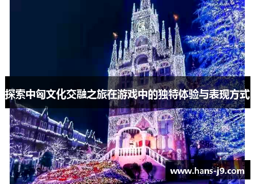 探索中匈文化交融之旅在游戏中的独特体验与表现方式