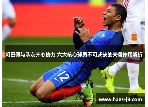 姆巴佩与队友齐心协力 六大核心球员不可或缺的关键作用解析