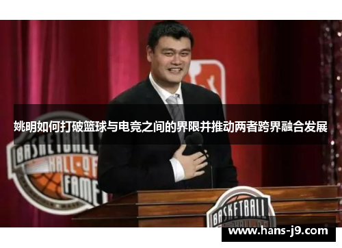 姚明如何打破篮球与电竞之间的界限并推动两者跨界融合发展 姚明如何打破篮球与电竞之间的界限并推动两者跨界融合发展