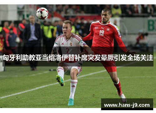 匈牙利助教亚当绍洛伊替补席突发晕厥引发全场关注