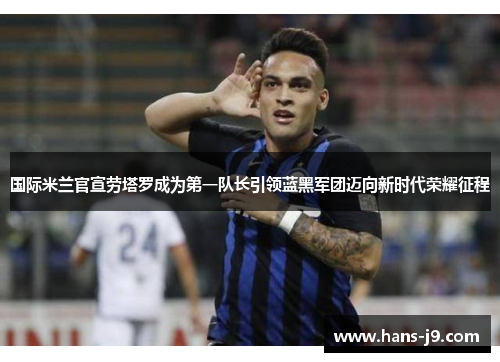 国际米兰官宣劳塔罗成为第一队长引领蓝黑军团迈向新时代荣耀征程
