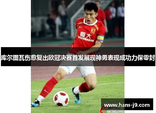 库尔图瓦伤愈复出欧冠决赛首发展现神勇表现成功力保零封