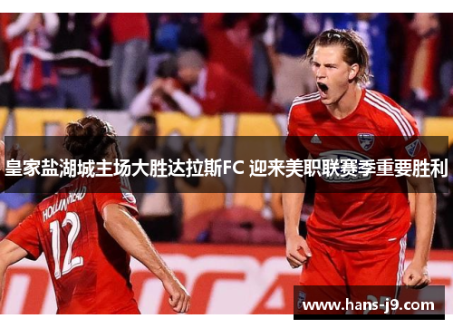 皇家盐湖城主场大胜达拉斯FC 迎来美职联赛季重要胜利