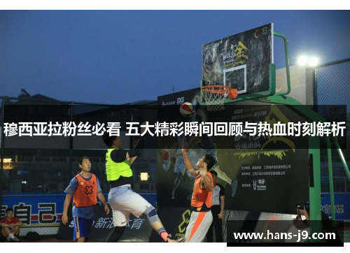 穆西亚拉粉丝必看 五大精彩瞬间回顾与热血时刻解析