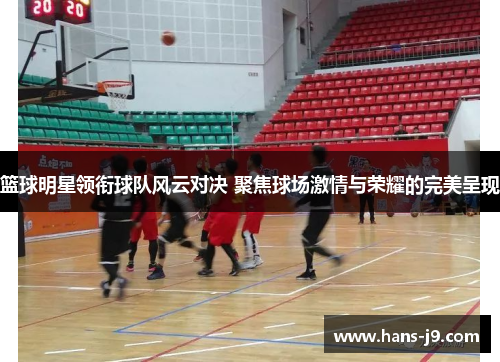 篮球明星领衔球队风云对决 聚焦球场激情与荣耀的完美呈现