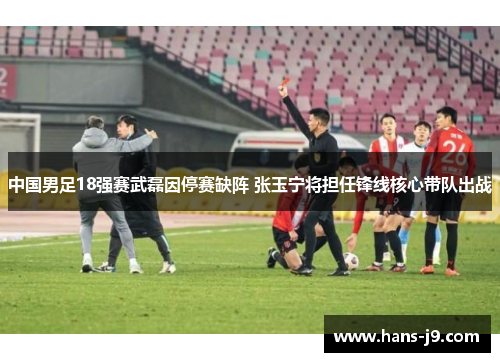 中国男足18强赛武磊因停赛缺阵 张玉宁将担任锋线核心带队出战