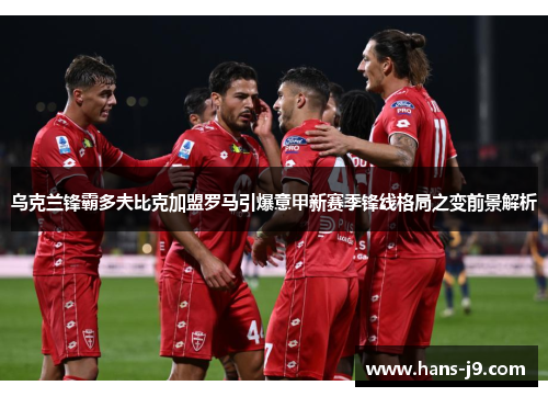 乌克兰锋霸多夫比克加盟罗马引爆意甲新赛季锋线格局之变前景解析